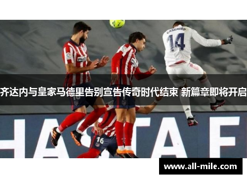 齐达内与皇家马德里告别宣告传奇时代结束 新篇章即将开启 齐达内与皇家马德里告别宣告传奇时代结束 新篇章即将开启