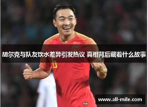 胡尔克与队友饮水差异引发热议 真相背后藏着什么故事 胡尔克与队友饮水差异引发热议 真相背后藏着什么故事