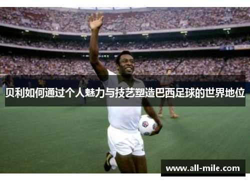 贝利如何通过个人魅力与技艺塑造巴西足球的世界地位