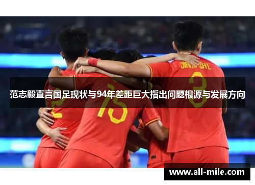 范志毅直言国足现状与94年差距巨大指出问题根源与发展方向