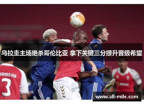 乌拉圭主场绝杀哥伦比亚 拿下关键三分提升晋级希望