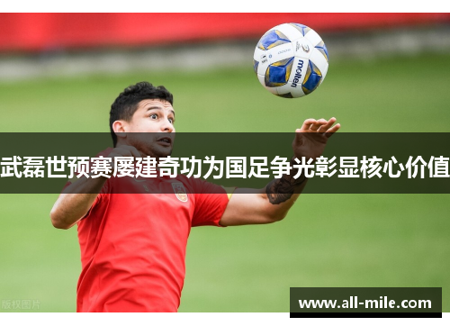 武磊世预赛屡建奇功为国足争光彰显核心价值